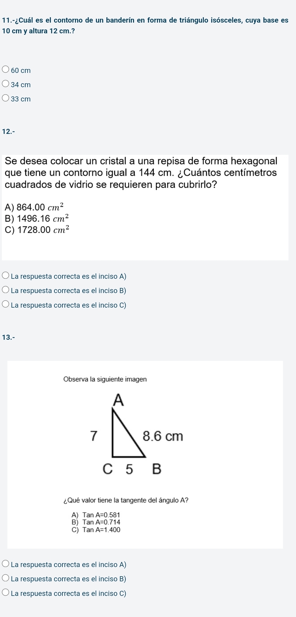 11.-¿Cuál es el contorno de un banderín en forma de triángulo isósceles, cuya base es
10 cm y altura 12 cm.?
60 cm
34 cm
33 cm
12.-
Se desea colocar un cristal a una repisa de forma hexagonal
que tiene un contorno igual a 144 cm. ¿Cuántos centímetros
cuadrados de vidrio se requieren para cubrirlo?
A) 864.00cm^2
B) 1496.16cm^2
C) 1728.00cm^2
La respuesta correcta es el inciso A)
La respuesta correcta es el inciso B)
La respuesta correcta es el inciso C)
13.-
Observa la siguiente imagen
¿Qué valor tiene la tangente del ángulo A?
TanA=0.581
TanA=0.714
C) TanA=1.400
La respuesta correcta es el inciso A)
La respuesta correcta es el inciso B)
La respuesta correcta es el inciso C)