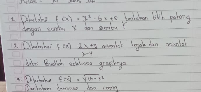 nelas.
1 Diketahu f(x)=x^2-6x+5 Lantukan libik potong
dengan sumby X dan sumbu Y
2. Diketahuì f(x) (2x+3)/x-4  asmtot tegak dan asientol
datar Buattlah seklessa grapiknya
5. Dikerahu f(x)=sqrt(16-x^2)
Jenrukan dominan dan ramg