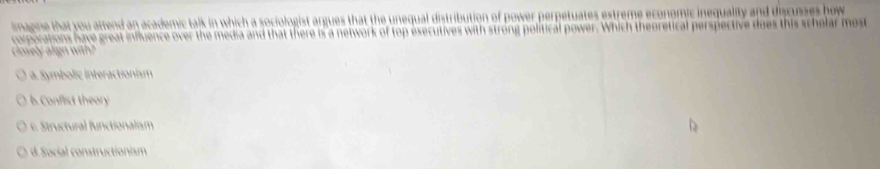 imagine that you attend an academic talk in which a sociologist argues that the unequal distribution of power perpetuates estreme economic inequality and discusses how 
coporations have great influence over the media and that there is a network of top esecutives with strong political power. Which theoretical perspective does this schelar most
closely align with?
a. Symbolic interactionism
l. Conflist theory
6. Structural functionalism
d. Social constructionism