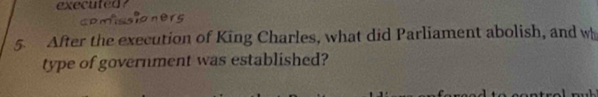 executed? 
5. After the execution of King Charles, what did Parliament abolish, and wh 
type of government was established?