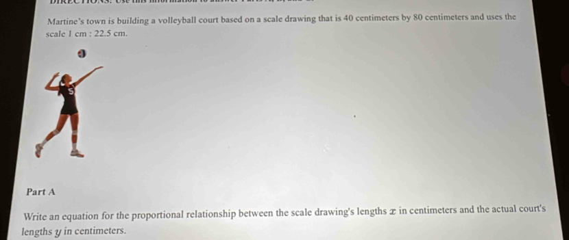 Martine’s town is building a volleyball court based on a scale drawing that is 40 centimeters by 80 centimeters and uses the 
scale 1 cm : 22.5 cm. 
Part A 
Write an equation for the proportional relationship between the scale drawing's lengths x in centimeters and the actual court's 
lengths y in centimeters.