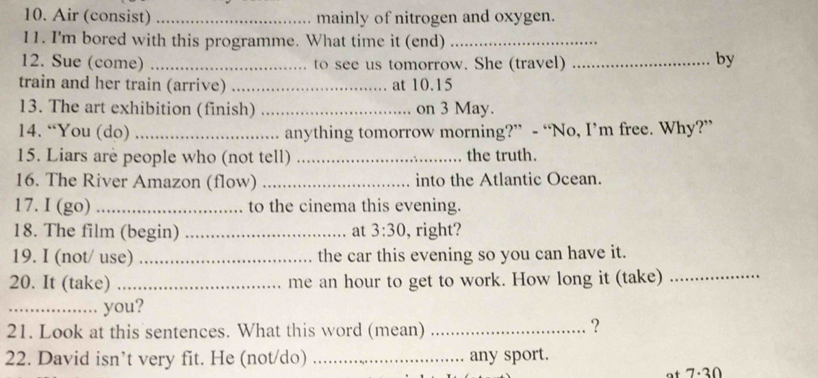 Air (consist) _mainly of nitrogen and oxygen. 
11. I'm bored with this programme. What time it (end)_ 
12. Sue (come) _to see us tomorrow. She (travel)_ 
by 
train and her train (arrive) _at 10.15
13. The art exhibition (finish) _on 3 May. 
14. “You (do) _anything tomorrow morning?” - “No, I’m free. Why?” 
15. Liars are people who (not tell) _the truth. 
16. The River Amazon (flow) _into the Atlantic Ocean. 
17. I (go) _to the cinema this evening. 
18. The film (begin) _at 3:30 , right? 
19. I (not/ use) _the car this evening so you can have it. 
20. It (take) _me an hour to get to work. How long it (take)_ 
_. you? 
21. Look at this sentences. What this word (mean)_ 
？ 
22. David isn’t very fit. He (not/do) _any sport.