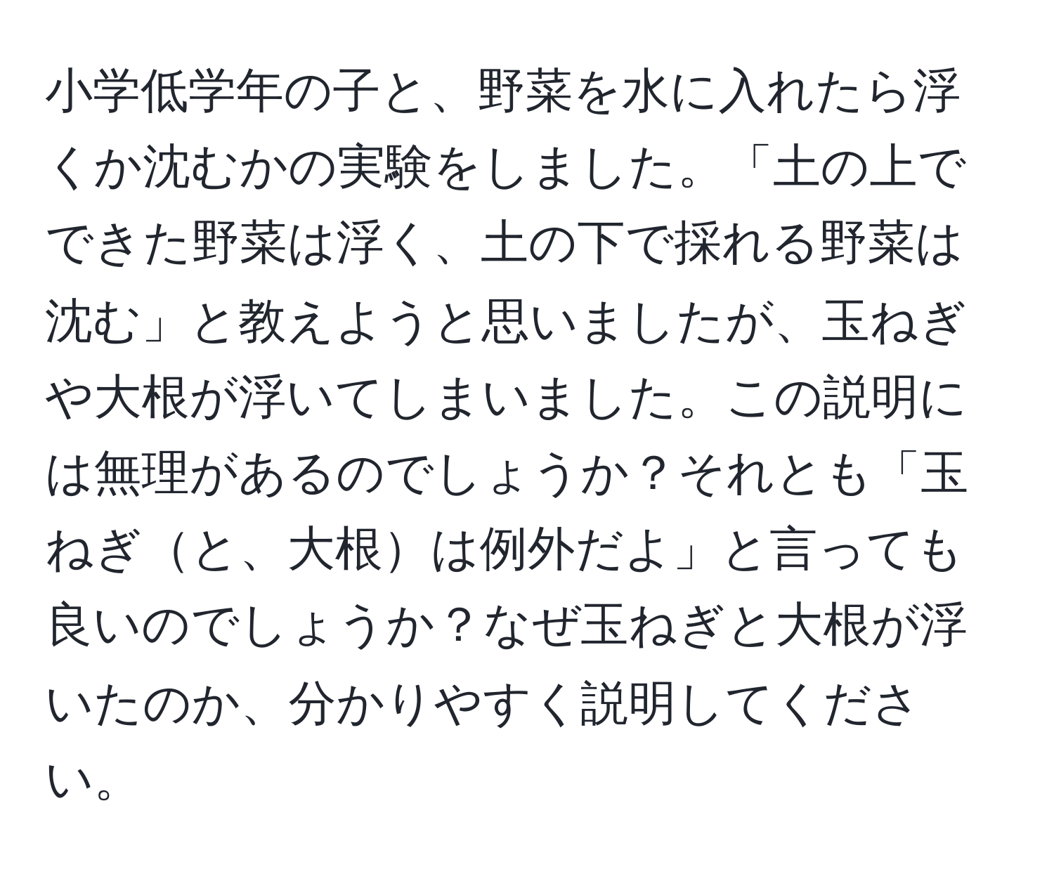 小学低学年の子と、野菜を水に入れたら浮くか沈むかの実験をしました。「土の上でできた野菜は浮く、土の下で採れる野菜は沈む」と教えようと思いましたが、玉ねぎや大根が浮いてしまいました。この説明には無理があるのでしょうか？それとも「玉ねぎと、大根は例外だよ」と言っても良いのでしょうか？なぜ玉ねぎと大根が浮いたのか、分かりやすく説明してください。