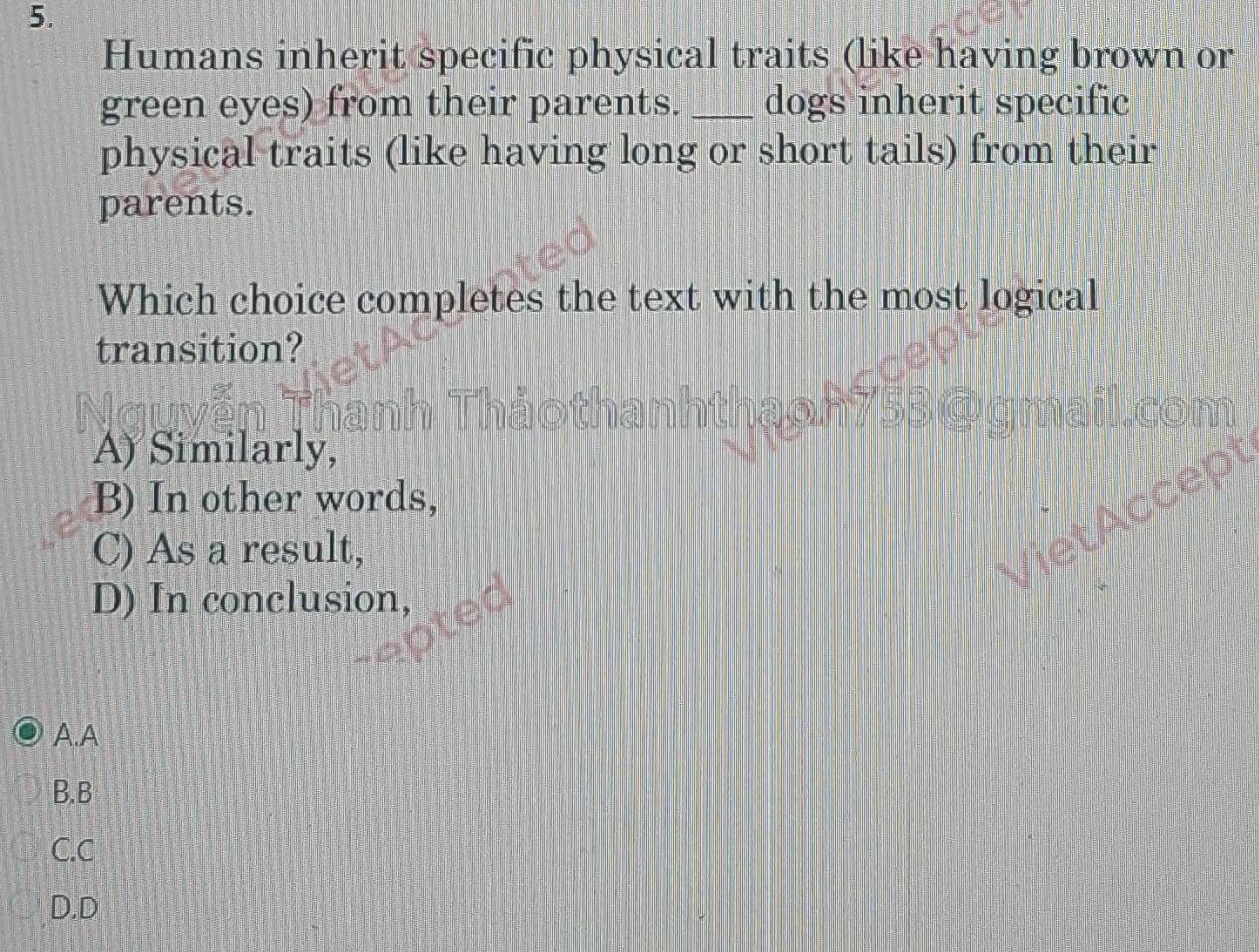 Humans inherit specific physical traits (like having brown or
green eyes) from their parents. _dogs inherit specific
physical traits (like having long or short tails) from their
parents.
Which choice completes the text with the most logical
transition?
A) Similarly,
B) In other words,
C) As a result,
D) In conclusion,
A.A
B.B
C.C
D.D