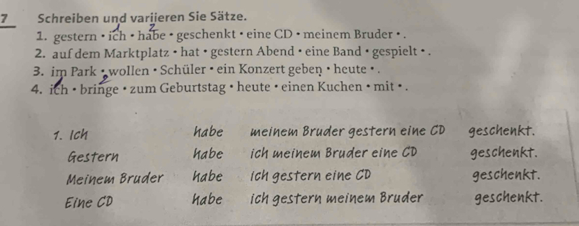 Schreiben und variieren Sie Sätze.
1. gestern • ich • habe • geschenkt • eine CD • meinem Bruder • .
2. auf dem Marktplatz • hat • gestern Abend • eine Band • gespielt • .
3. im Park • wollen • Schüler • ein Konzert geben • heute • .
4. ich • bringe • zum Geburtstag • heute • einen Kuchen • mit • .
1. 1 habe meinem Bruder gestern eine CD geschenkt.
habe ich meinem Bruder eine CD geschenkt.
habe ich gestern eine CD geschenkt.
habe ich gestern meinem Bruder geschenkt.