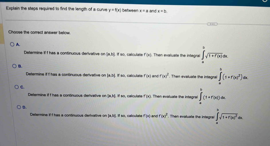 Explain the steps required to find the length of a curve y=f(x) between x=a and x=b. 
Choose the correct answer below.
A.
Determine if f has a continuous derivative on [a,b]. If so, calculate f'(x). Then evaluate the integral ∈tlimits _a^(bsqrt 1+f'(x))dx.
B.
Determine if f has a continuous derivative on [a,b]. If so, calculate f'(x) and f'(x)^2. Then evaluate the integral ∈tlimits _a^(b(1+f'(x)^2))dx.
C.
Determine if f has a continuous derivative on [a,b]. If so, calculate f'(x). Then evaluate the integral ∈tlimits _a^(b(1+f'(x))dx.
D.
Determine if f has a continuous derivative on [a,b]. If so, calculate f'(x) and f'(x)^2). Then evaluate the integral ∈tlimits _a^(bsqrt(1+f'(x)^2))dx.