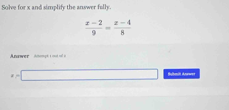 Solve for x and simplify the answer fully.
 (x-2)/9 = (x-4)/8 
Answer Attempt 1 out of 2
x=□ Submit Answer