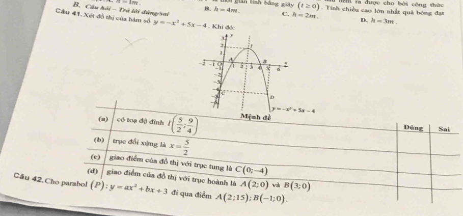 a=1m
lểm ra được cho bởi công thức
01 gián tính bảng giây (t≥ 0). Tính chiều cao lớn nhất quả bóng đạt
B. Câu hồi - Trã lời đủng/sai
B. h=4m. C. h=2m. D. h=3m. 
Câu 41. Xét đồ thị của hàm số y=-x^2+5x-4. Khỉ đó:
y=-x^2+5x-4
(a) có toạ độ đỉnh I( 5/2 ; 9/4 ) Mệnh đề
Đúng Sai
(b) trục đổi xứng là x= 5/2 
(c) giao điểm của đồ thị với trục tung là C(0;-4)
(d) giao điểm của đồ thị với trục hoành là A(2;0) và B(3;0)
Câu 42.Cho parabol (P):y=ax^2+bx+3 đi qua điểm A(2;15); B(-1;0).