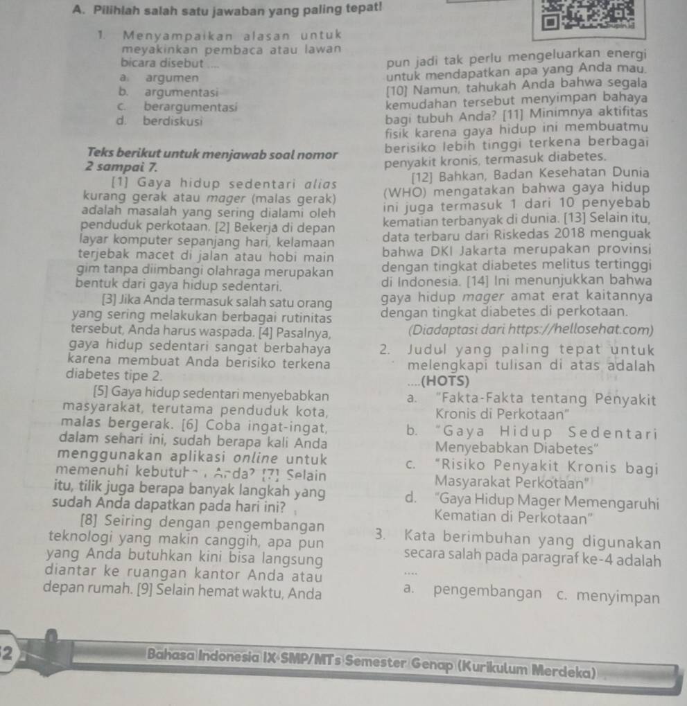 Pilihlah salah satu jawaban yang paling tepat!
1. Menyampaikan alasan untuk
meyakinkan pembaca atau lawan
bicara disebut ....
pun jadi tak perlu mengeluarkan energi
a argumen
untuk mendapatkan apa yang Anda mau
b. argumentasi [10] Namun, tahukah Anda bahwa segala
c. berargumentasi kemudahan tersebut menyimpan bahaya
d. berdiskusi bagi tubuh Anda? [11] Minimnya aktifitas
fisik karena gaya hidup ini membuatmu
Teks berikut untuk menjawab soal nomor berisiko lebih tinggi terkena berbagai
2 sampai 7.
penyakit kronis, termasuk diabetes.
[1] Gaya hidup sedentari alias [12] Bahkan, Badan Kesehatan Dunia
kurang gerak atau mager (malas gerak) (WHO) mengatakan bahwa gaya hidup
adalah masalah yang sering dialami oleh ini juga termasuk 1 dari 10 penyebab
penduduk perkotaan. [2] Bekerja di depan kematian terbanyak di dunia. [13] Selain itu,
layar komputer sepanjang hari, kelamaan data terbaru dari Riskedas 2018 menguak
terjebak macet di jalan atau hobi main bahwa DKI Jakarta merupakan provinsi
gim tanpa diimbangi olahraga merupakan dengan tingkat diabetes melitus tertinggi
bentuk dari gaya hidup sedentari. di Indonesia. [14] Ini menunjukkan bahwa
[3] Jika Anda termasuk salah satu orang gaya hidup mager amat erat kaitannya
yang sering melakukan berbagai rutinitas dengan tingkat diabetes di perkotaan.
tersebut, Anda harus waspada. [4] Pasalnya, (Diadaptasi dari https://hellosehat.com)
gaya hidup sedentari sangat berbahaya 2. Judul yang paling tepat untuk
karena membuat Anda berisiko terkena melengkapi tulisan di atas adalah
diabetes tipe 2. ....(HOTS)
[5] Gaya hidup sedentari menyebabkan a. "Fakta-Fakta tentang Penyakit
masyarakat, terutama penduduk kota, Kronis di Perkotaan''
malas bergerak. [6] Coba ingat-ingat, b. “ G a y a H i d up Se d e nt a r i
dalam sehari ini, sudah berapa kali Anda Menyebabkan Diabetes”
menggunakan aplikasi online untuk c. “Risiko Penyakit Kronis bagi
memenuhi kebutuha , Arda? 7 Selain Masyarakat Perkotaan'
itu, tilik juga berapa banyak langkah yang d. “Gaya Hidup Mager Memengaruhi
sudah Anda dapatkan pada hari ini? Kematian di Perkotaan''
[8] Seiring dengan pengembangan 3. Kata berimbuhan yang digunakan
teknologi yang makin canggih, apa pun secara salah pada paragraf ke-4 adalah
yang Anda butuhkan kini bisa langsung
…
diantar ke ruangan kantor Anda atau a. pengembangan c. menyimpan
depan rumah. [9] Selain hemat waktu, Anda
2
Bahasa Indonesia IX SMP/MTs Semester Genap (Kurikulum Merdeka)