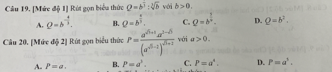 [Mức độ 1] Rút gọn biểu thức Q=b^(frac 1)3:sqrt[3](b) với b>0.
A. Q=b^(-frac 4)3. B. _ Q^((frac 4)3). C. Q=b^(frac 5)9. D. Q=b^2. 
Câu 20. [Mức độ 2] Rút gọn biểu thức P=frac a^(sqrt(3)+1)· a^(2-sqrt(3))(a^(sqrt(3)-2))^sqrt(3)+2 với a>0.
A. P=a. B. P=a^3. C. P=a^4. D. P=a^5.