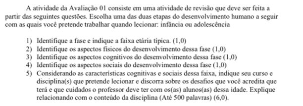 A atividade da Avaliação 01 consiste em uma atividade de revisão que deve ser feita a 
partir das seguintes questões. Escolha uma das duas etapas do desenvolvimento humano a seguir 
com as quais você pretende trabalhar quando lecionar: infância ou adolescência 
1) Identifique a fase e indique a faixa etária típica. (1,0)
2) Identifique os aspectos físicos do desenvolvimento dessa fase (1,0)
3) Identifique os aspectos cognitivos do desenvolvimento dessa fase (1,0)
4) Identifique os aspectos sociais do desenvolvimento dessa fase (1,0)
5) Considerando as características cognitivas e sociais dessa faixa, indique seu curso e 
disciplina(s) que pretende lecionar e discorra sobre os desafios que você acredita que 
terá e que cuidados o professor deve ter com os(as) alunos(as) dessa idade. Explique 
relacionando com o conteúdo da disciplina (Até 500 palavras) (6,0).