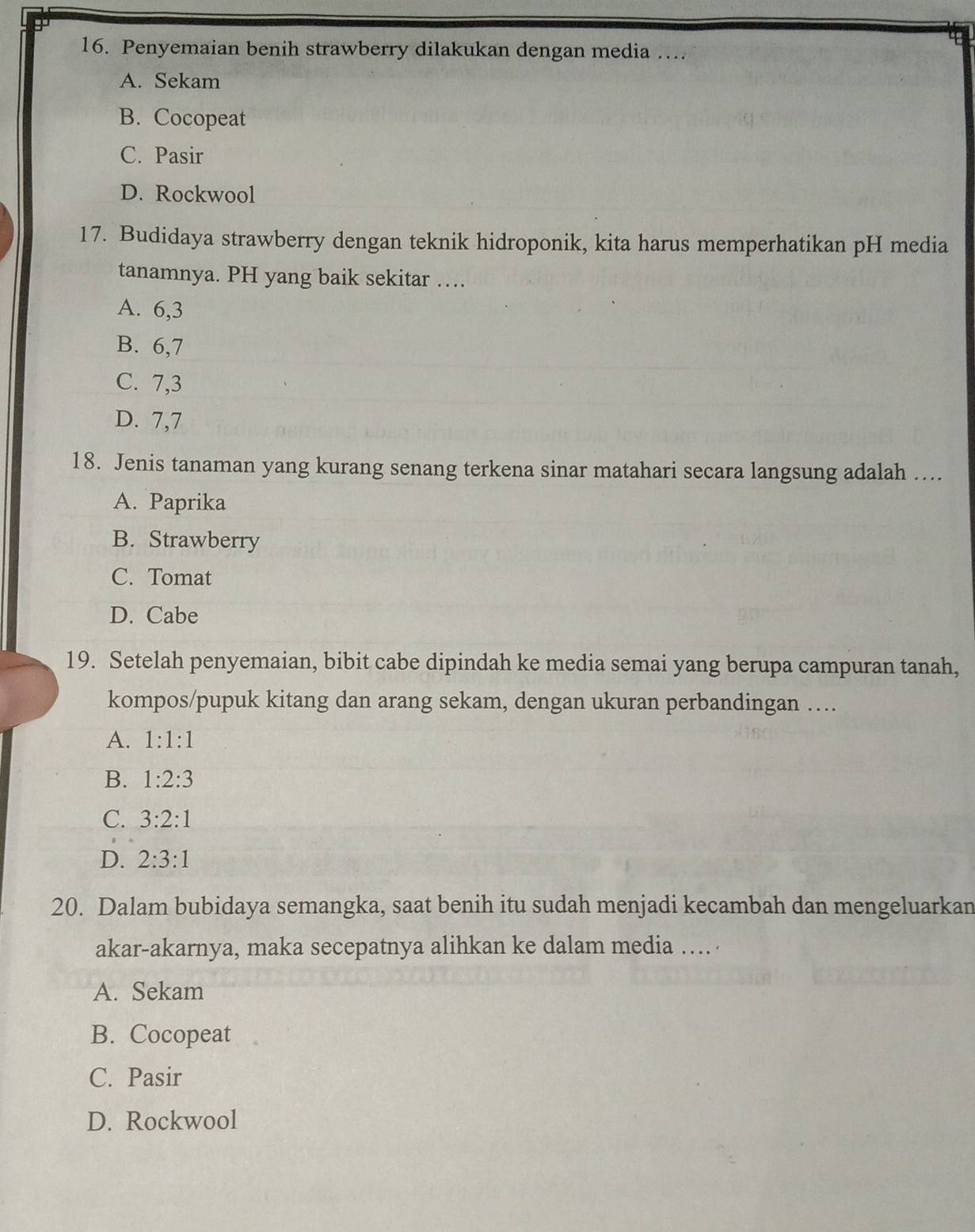 Penyemaian benih strawberry dilakukan dengan media …
A. Sekam
B. Cocopeat
C. Pasir
D. Rockwool
17. Budidaya strawberry dengan teknik hidroponik, kita harus memperhatikan pH media
tanamnya. PH yang baik sekitar …
A. 6, 3
B. 6, 7
C. 7, 3
D. 7, 7
18. Jenis tanaman yang kurang senang terkena sinar matahari secara langsung adalah ....
A. Paprika
B. Strawberry
C. Tomat
D. Cabe
19. Setelah penyemaian, bibit cabe dipindah ke media semai yang berupa campuran tanah,
kompos/pupuk kitang dan arang sekam, dengan ukuran perbandingan …
A. 1:1:1
B. 1:2:3
C. 3:2:1
D. 2:3:1
20. Dalam bubidaya semangka, saat benih itu sudah menjadi kecambah dan mengeluarkan
akar-akarnya, maka secepatnya alihkan ke dalam media …
A. Sekam
B. Cocopeat
C. Pasir
D. Rockwool