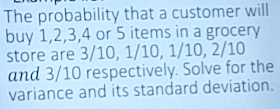 The probability that a customer will 
buy 1, 2, 3, 4 or 5 items in a grocery 
store are 3/10, 1/10, 1/10, 2/10
and 3/10 respectively. Solve for the 
variance and its standard deviation.