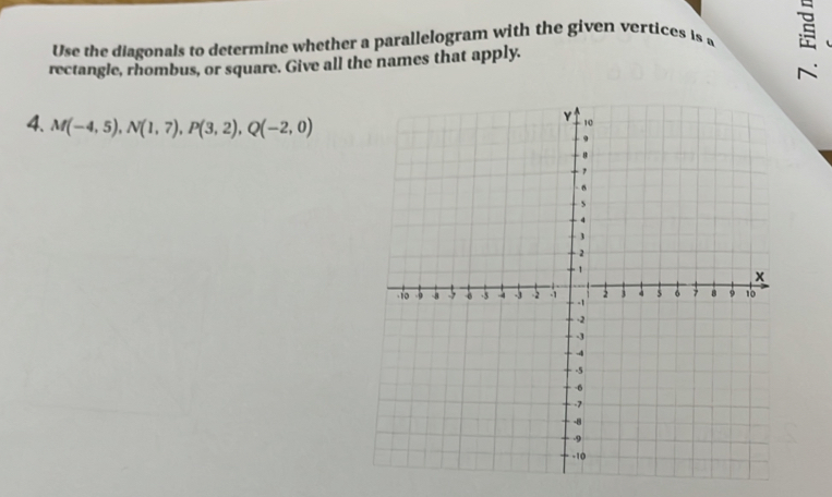 Use the diagonals to determine whether a parallelogram with the given vertices is w 
rectangle, rhombus, or square. Give all the names that apply. 
4. M(-4,5), N(1,7), P(3,2), Q(-2,0)