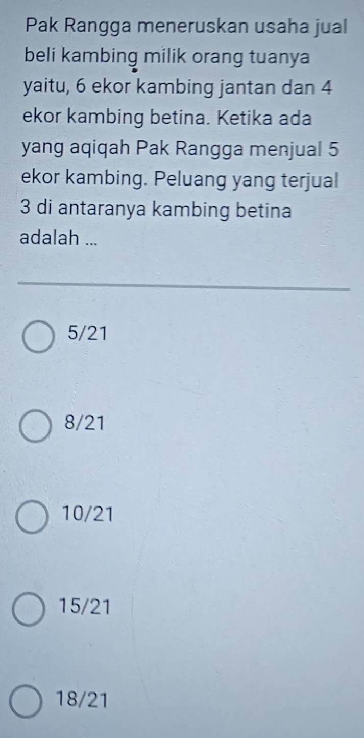 Pak Rangga meneruskan usaha jual
beli kambing milik orang tuanya
yaitu, 6 ekor kambing jantan dan 4
ekor kambing betina. Ketika ada
yang aqiqah Pak Rangga menjual 5
ekor kambing. Peluang yang terjual
3 di antaranya kambing betina
adalah ...
5/21
8/21
10/21
15/21
18/21