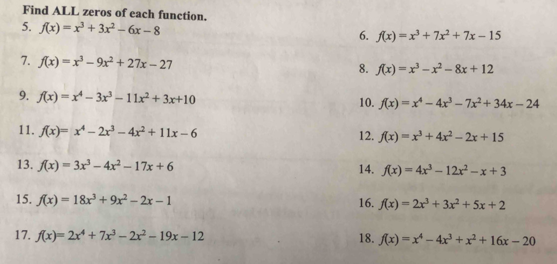 Find ALL zeros of each function. 
5. f(x)=x^3+3x^2-6x-8
6. f(x)=x^3+7x^2+7x-15
7. f(x)=x^3-9x^2+27x-27
8. f(x)=x^3-x^2-8x+12
9. f(x)=x^4-3x^3-11x^2+3x+10
10. f(x)=x^4-4x^3-7x^2+34x-24
11. f(x)=x^4-2x^3-4x^2+11x-6
12. f(x)=x^3+4x^2-2x+15
13. f(x)=3x^3-4x^2-17x+6
14. f(x)=4x^3-12x^2-x+3
15. f(x)=18x^3+9x^2-2x-1 16. f(x)=2x^3+3x^2+5x+2
17. f(x)=2x^4+7x^3-2x^2-19x-12 18. f(x)=x^4-4x^3+x^2+16x-20