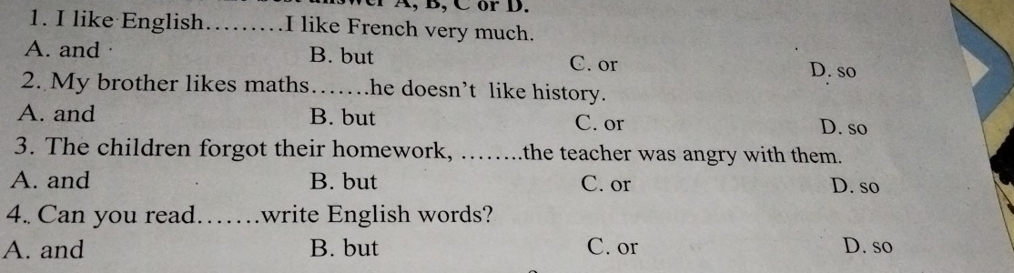 ver A, B, C or D.
1. I like English _I like French very much.
A. and . B. but
C. or D. so
2. My brother likes maths……_ he doesn’t like history.
A. and B. but C. or
D. so
3. The children forgot their homework, _ .the teacher was angry with them.
A. and B. but C. or D. so
4. Can you read……write English words?
A. and B. but C. or D. so