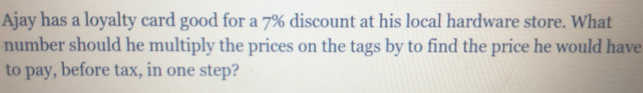 Ajay has a loyalty card good for a 7% discount at his local hardware store. What 
number should he multiply the prices on the tags by to find the price he would have 
to pay, before tax, in one step?