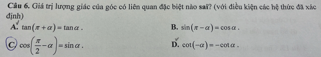 Giá trị lượng giác của góc có liên quan đặc biệt nào sai? (với điều kiện các hệ thức đã xác
định)
A. tan (π +alpha )=tan alpha. B. sin (π -alpha )=cos alpha.
C cos ( π /2 -alpha )=sin alpha.
D. cot (-alpha )=-cot alpha.