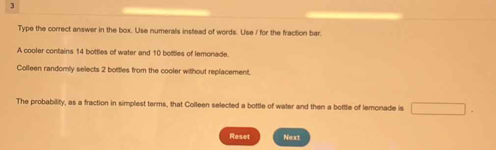 Type the correct answer in the box. Use numerals instead of words. Use / for the fraction bar. 
A cooler contains 14 bottles of water and 10 bottles of lemonade. 
Colleen randomly selects 2 bottles from the cooler without replacement. 
The probability, as a fraction in simplest terms, that Colleen selected a bottle of water and then a bottle of lemonade is 
Reset Next