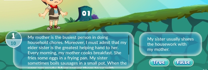 01
1 My mother is the busiest person in doing My sister usually shares
10 household chores. Moreover, I must admit that my the housework with
elder sister is the greatest helping hand to her. my mother.
Every morning, my mother cooks breakfast. She
fries some eggs in a frying pan. My sister
sometimes boils sausages in a small pot. When the True False