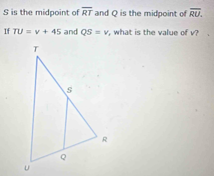 is the midpoint of overline RT and Q is the midpoint of overline RU. 
If TU=v+45 and QS=v , what is the value of v?