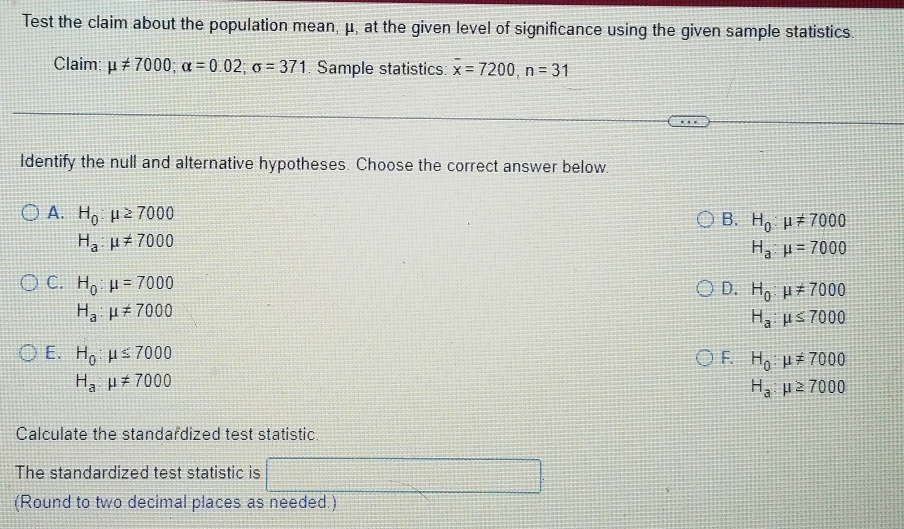 Test the claim about the population mean, μ, at the given level of significance using the given sample statistics.
Claim: mu != 7000; alpha =0.02; sigma =371 Sample statistics: overline x=7200, n=31
Identify the null and alternative hypotheses. Choose the correct answer below.
B. H_0:mu != 7000
A. H_0:mu ≥ 7000 H_a:mu =7000
H_a:mu != 7000
D. H_0:mu != 7000
C. H_0:mu =7000 H_a:mu ≤ 7000
H_a:mu != 7000
E. H_0:mu ≤ 7000 F. H_0:mu != 7000
H_a:mu != 7000
H_a:mu ≥ 7000
Calculate the standardized test statistic
The standardized test statistic is
(Round to two decimal places as needed.)