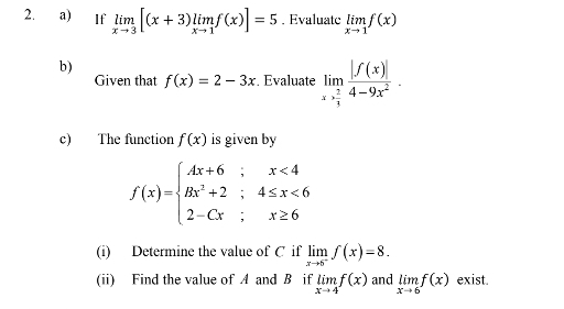 If limlimits _xto 3[(x+3)limlimits _xto 1f(x)]=5. Evaluatc limlimits _xto 1f(x)
b) 
Given that f(x)=2-3x. Evaluate limlimits _xto  2/3  |f(x)|/4-9x^2 . 
c) The function f(x) is given by
f(x)=beginarrayl Ax+6;x<4 Bx^2+2;4≤ x<6 2-Cx;x≥ 6endarray.
(i) Determine the value of C if limlimits _xto 6^-f(x)=8. 
(ii) Find the value of A and B if limlimits _xto 4f(x) and limlimits _xto 6f(x) exist.