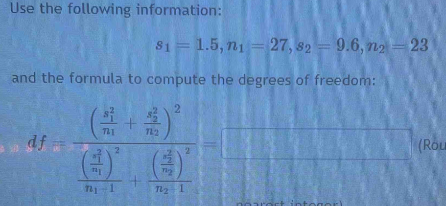 Use the following information:
s_1=1.5, n_1=27, s_2=9.6, n_2=23
and the formula to compute the degrees of freedom:
df=frac ((frac x_1)^2m+frac (y_2)^2m)^2(frac (frac x_1)^2m)^2m· 1+frac ((frac x_2)^2m)^2m· 1= (Rou 
 □ /□  