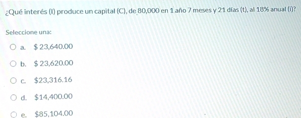 ¿Qué interés (I) produce un capital (C), de 80,000 en 1 año 7 meses y 21 días (t), al 18% anual (i)?
Seleccione una:
a. $23,640.00
b. $23,620.00
c. $23,316.16
d. $14,400.00
e. $85,104.00