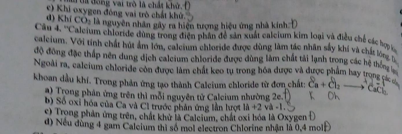 đã đóng vai trò là chất khử,
c) Khi oxygen đóng vai trò chất khử.
d) Khí CO_2 là nguyên nhân gây ra hiện tượng hiệu ứng nhà kính:
Câu 4. ''Caleium chloride dùng trong điện phân đề sản xuất caleium kim loại và điều chế các hợp 
caleium. Với tính chất hút ẩm lớn, caleium chloride được dùng làm tác nhân sầy khí và chất lóng, Đ
độ đồng đặc thấp nên dung dịch caleium chloride được dùng làm chất tải lạnh trong các hệ thống b
Ngoài ra, caleium chloride còn được làm chất keo tụ trong hóa được và dược phẩm hay trọng các cá
khoan dầu khí. Trong phản ứng tạo thành Calcium chloride từ đơn chất: Ca + Cl2 —→ CaCl.
a) Trong phản ứng trên thì mỗi nguyên tử Calcium nhường 2e.
b) Số oxi hóa của Ca và Cl trước phản ứng lần lượt |a|+2v
c) Trong phản ứng trên, chất khử là Calcium, chất oxi hóa là Oxygen
d) Nếu dùng 4 gam Calcium thì số mol electron Chlorine nhận là 0, 4 mol