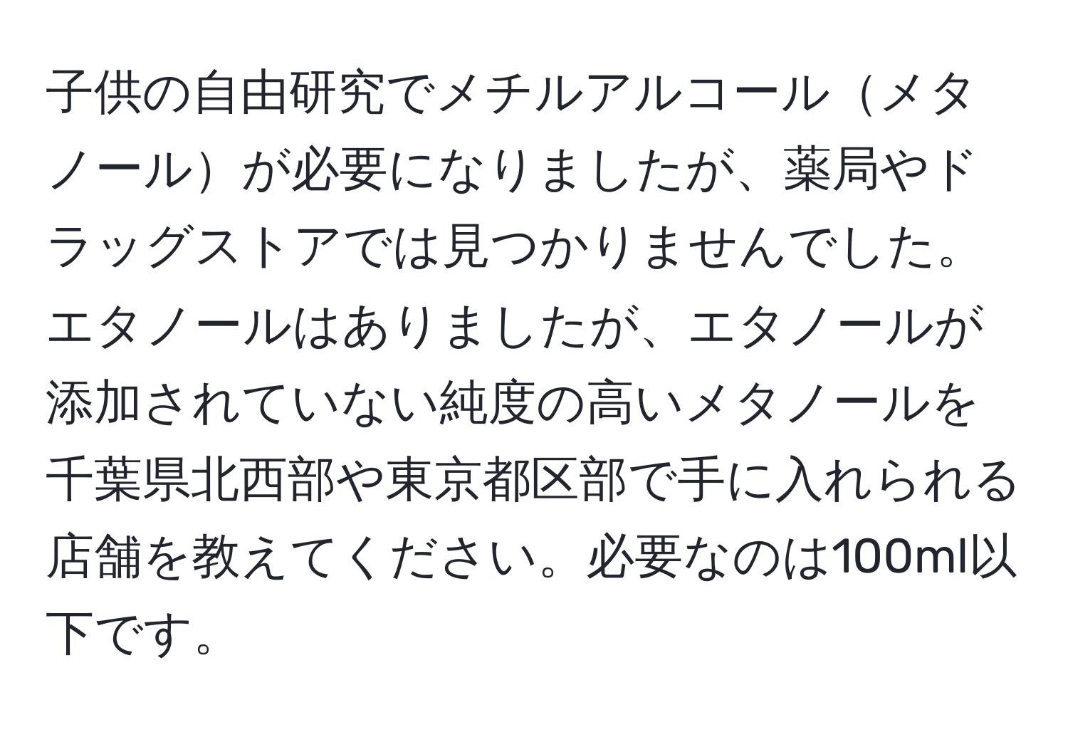 子供の自由研究でメチルアルコールメタノールが必要になりましたが、薬局やドラッグストアでは見つかりませんでした。エタノールはありましたが、エタノールが添加されていない純度の高いメタノールを千葉県北西部や東京都区部で手に入れられる店舗を教えてください。必要なのは100ml以下です。