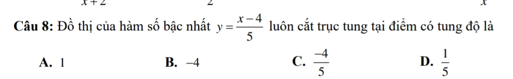 x+2
Câu 8: Đồ thị của hàm số bậc nhất y= (x-4)/5  luôn cắt trục tung tại điểm có tung độ là
A. 1 B. -4 C.  (-4)/5  D.  1/5 