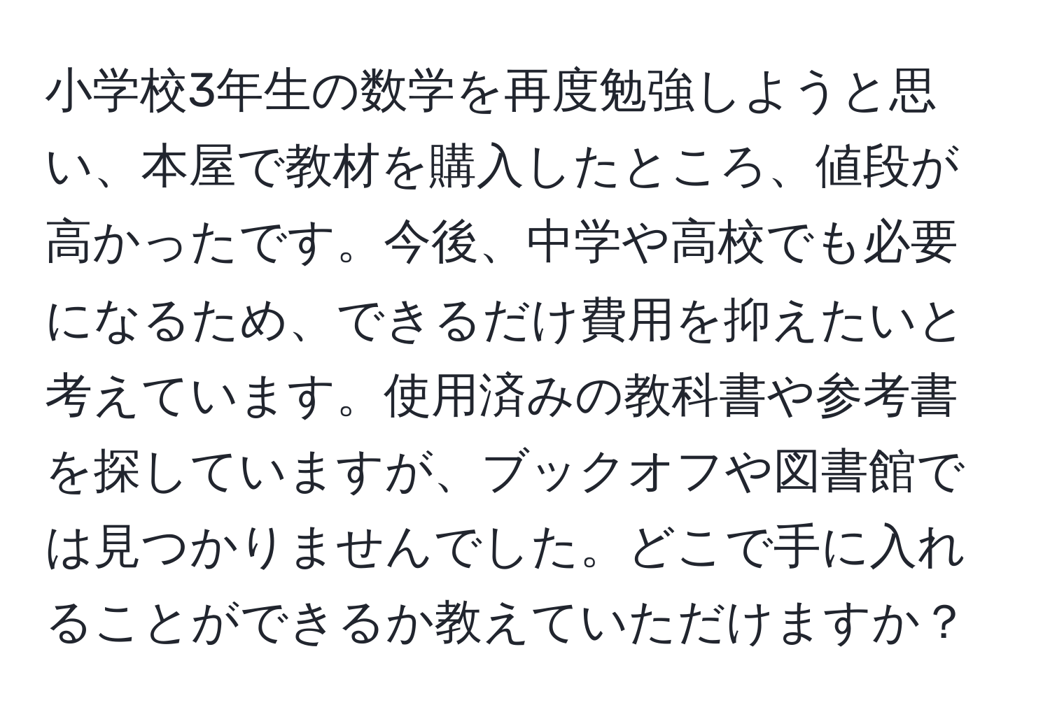 小学校3年生の数学を再度勉強しようと思い、本屋で教材を購入したところ、値段が高かったです。今後、中学や高校でも必要になるため、できるだけ費用を抑えたいと考えています。使用済みの教科書や参考書を探していますが、ブックオフや図書館では見つかりませんでした。どこで手に入れることができるか教えていただけますか？