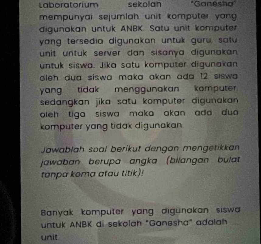 Laboratorium sekolan *Ganesha' 
mempunyai sejumlah unit komputer yong 
digunakan untuk ANBK. Satu unit kompüter 
yang tersedia digunakan untuk guru, satu 
unit untuk server dan sisanya digunakan . 
untuk siswa. Jika satu komputer digunakan 
aleh dua siswa maka akan ada 12 siswa . 
yang tidak menggunakan komputer. 
sedangkan jika satu komputer digunakan 
oleh tiga siswa maka akan add dua . 
komputer yang tidak digunakan. 
Jawablah soal berikut dengan mengetikkan 
jawaban berupa angka (bilangan bulat 
tanpa koma atau titik)! 
Banyak komputer yang digunakan sisw 
untuk ANBK di sekolah "Ganesha" adalah 
unit