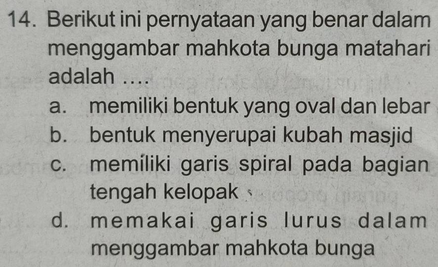 Berikut ini pernyataan yang benar dalam
menggambar mahkota bunga matahari
adalah ....
a. memiliki bentuk yang oval dan lebar
b. bentuk menyerupai kubah masjid
c. memiliki garis spiral pada bagian
tengah kelopak
d. memakai garis lurus dalam
menggambar mahkota bunga