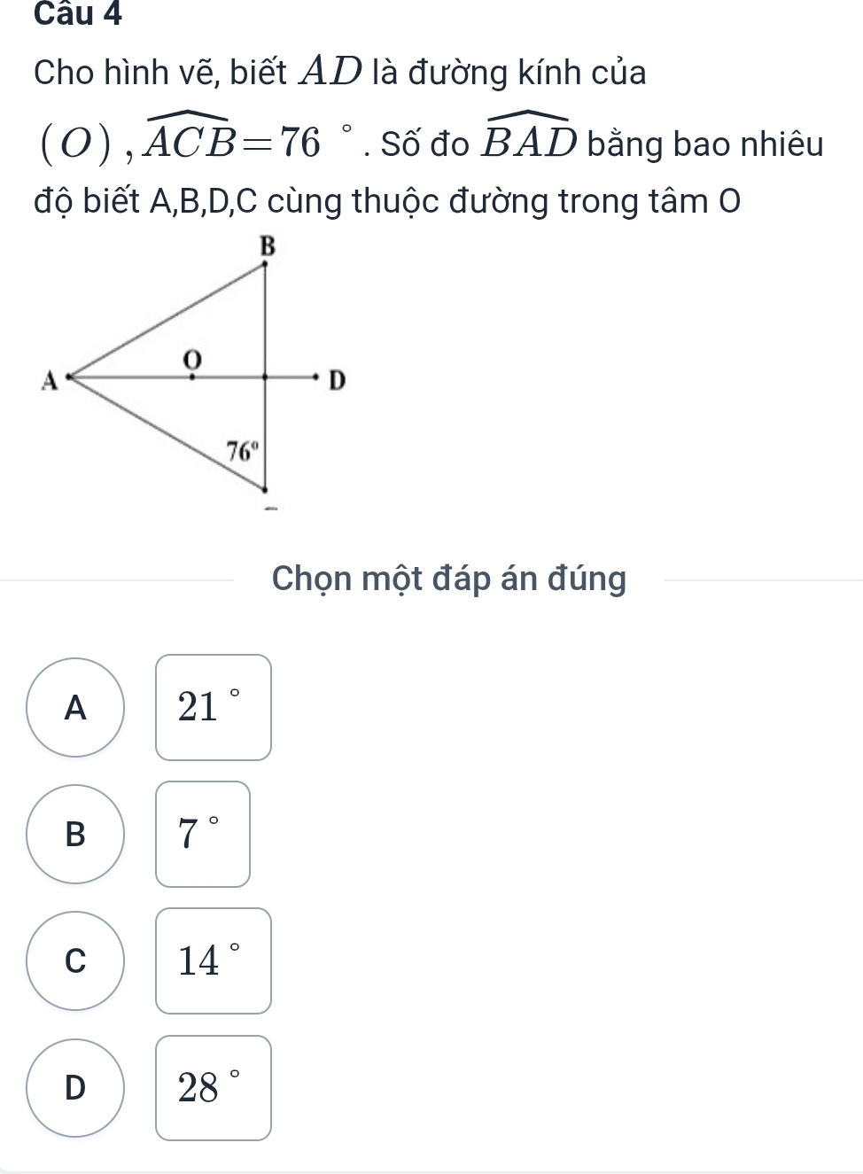 Cho hình vẽ, biết AD là đường kính của
(O),widehat ACB=76°. Số đo widehat BAD bằng bao nhiêu
độ biết A,B,D,C cùng thuộc đường trong tâm O
Chọn một đáp án đúng
A 21°
B 7°
C 14°
D 28°