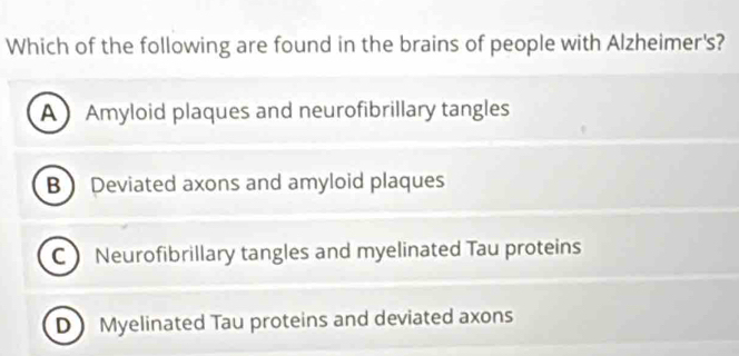 Which of the following are found in the brains of people with Alzheimer's?
A Amyloid plaques and neurofibrillary tangles
B  Deviated axons and amyloid plaques
C Neurofibrillary tangles and myelinated Tau proteins
D)Myelinated Tau proteins and deviated axons