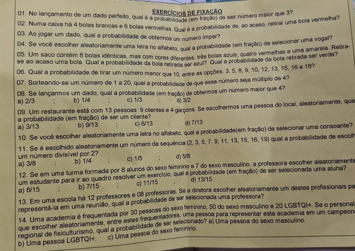 EXerCÍcIOS DE FIXAÇÃo
01. No lançamento de um dado perfeito, qual é a probabilidade (em fração) de sair número maior que 33
02. Numa caixa há 4 bolas brancas e 6 bolas vermelhas. Qual é a probabilidade de, ao acaso, retirar uma bola vermelha?
03. Ao jogar um dado, qual a probabilidade de obtermos um número ímpar?
04. Se você escolher aleatoriamente uma letra no alfabeto, qual a probabilidade (em fração) de selecionar uma vogal?
05. Um saco contém 8 bolas idênticas, mas com cores diferentes: três bolas azuis, quatro vermelhas e uma amarela. Retira-
se ao acaso uma bola, Qual a probabilidade da bola retirada ser azul? Qual a probabilidade da bola retirada ser verde?
06. Qual a probabilidade de tirar um número menor que 10, entre as opções: 3, 5, 8, 9, 10, 12, 13, 15, 16 e 18?
07. Sorteando-se um número de 1 a 20, qual a probabilidade de que esse número seja múltiplo de 4?
08. Se lançarmos um dado, qual a probabilidade (em fração) de obtermos um número maior que 4?
a) 2/3 ; b) 1/4 ; c) 1/3 ; d) 3/2
09. Um restaurante está com 13 pessoas: 9 clientes e 4 garçons. Se escolhermos uma pessoa do local, aleatoriamente, qua
a probabilidade (em fração) de ser um cliente?
a) 3/13 , b) 9/13 ; c) 6/13 ; d) 7/13
10. Se você escolher aleatoriamente uma letra no alfabeto, qual a probabilidade(em fração) de selecionar uma consoante?
11. Se é escolhido aleatoriamente um número da sequência (2, 3, 5, 7, 9, 11, 13, 15, 16, 19) qual a probabilidade de escolh
um número divisível por 2?
a) 3/8 b) 1/4 . c) 1/5 : d) 5/8
12. Se em uma turma formada por 8 alunos do sexo feminino e 7 do sexo masculino, a professora escolher aleatoriamente
um estudante para ir ao quadro resolver um exercício, qual a probabilidade (em fração) de ser selecionada uma aluna?
a) 8/15 ; b) 7/15 : c) 11/15
d) 13/15
13. Em uma escola há 12 professores e 08 professoras. Se a diretora escolher aleatoriamente um destes profissionais pa
representá-la em uma reunião, qual a probabilidade de ser selecionada uma professora?
14. Uma academia é frequentada por 30 pessoas do sexo feminino, 50 do sexo masculino e 20 LGBTQI+. Se o persona
que escolher aleatoriamente, entré estes frequentadores, uma pessoa para representar esta academia em um campeon
regional de fisiculturismo, qual a probabilidade de ser selecionado? a) Úma pessoa do sexo masculino.
b) Uma pessoa LGBTQI+. c) Uma pessoa do sexo feminino.