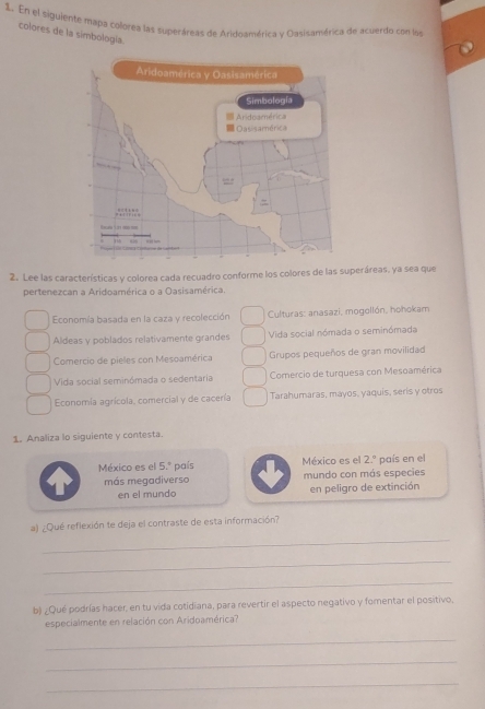 En el siguiente mapa colorea las superáreas de Aridoamérica y Qasisamérica de acuerdo con los
colores de la simbología.
2. Lee las características y colorea cada recuadro conforme los colores de las superáreas, ya sea que
pertenezcan a Aridoamérica o a Oasisamérica.
Economía basada en la caza y recolección Culturas: anasazi, mogollón, hohokam
Aldeas y poblados relativamente grandes Vida social nómada o seminómada
Comercio de pieles con Mesoamérica Grupos pequeños de gran movilidad
Vida social seminómada o sedentaria Comercio de turquesa con Mesoamérica
Economía agrícola, comercial y de cacería Tarahumaras, mayos, yaquis, seris y otros
1. Analiza lo siguiente y contesta.
México es el 5.^circ  país México es el 2.^circ  país en el
más megadiverso mundo con más especies
en el mundo en peligro de extinción
_
a) ¿Qué reflexión te deja el contraste de esta información?
_
_
b) ¿Qué podrías hacer, en tu vida cotidiana, para revertir el aspecto negativo y fomentar el positivo,
especialmente en relación con Aridoamérica?
_
_
_