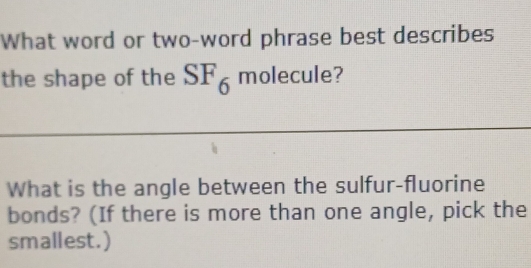 What word or two-word phrase best describes 
the shape of the SF_6 molecule? 
What is the angle between the sulfur-fluorine 
bonds? (If there is more than one angle, pick the 
smallest.)