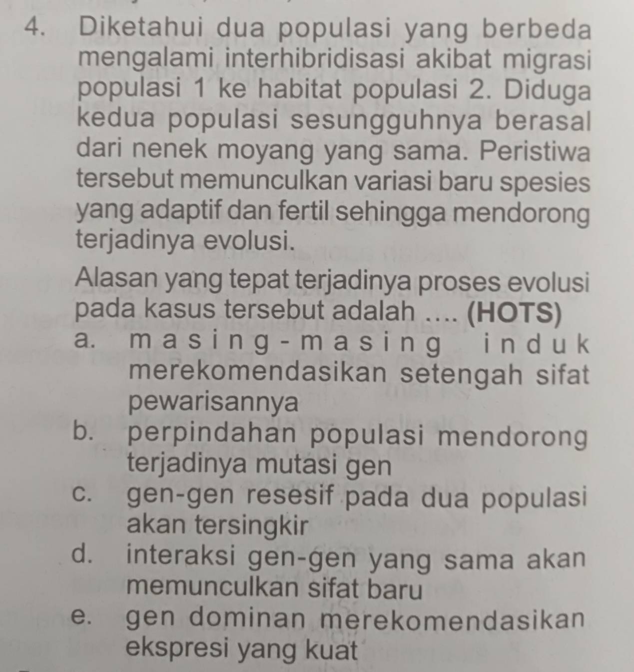 Diketahui dua populasi yang berbeda
mengalami interhibridisasi akibat migrasi
populasi 1 ke habitat populasi 2. Diduga
kedua populasi sesungguhnya berasal
dari nenek moyang yang sama. Peristiwa
tersebut memunculkan variasi baru spesies
yang adaptif dan fertil sehingga mendorong
terjadinya evolusi.
Alasan yang tepat terjadinya proses evolusi
pada kasus tersebut adalah …. (HOTS)
a. m a s i n g - m a s i n g i n d u k
merekomendasikan setengah sifat
pewarisannya
b. perpindahan populasi mendorong
terjadinya mutasi gen
c. gen-gen resesif pada dua populasi
akan tersingkir
d. interaksi gen-gen yang sama akan
memunculkan sifat baru
e. gen dominan merekomendasikan
ekspresi yang kuat