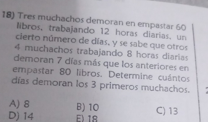 Tres muchachos demoran en empastar 60
libros, trabajando 12 horas diarias, un
cierto número de días, y se sabe que otros
4 muchachos trabajando 8 horas diarias
demoran 7 días más que los anteriores en
empastar 80 libros. Determine cuántos
días demoran los 3 primeros muchachos.
A) 8 B) 10
D) 14 E) 18
C) 13