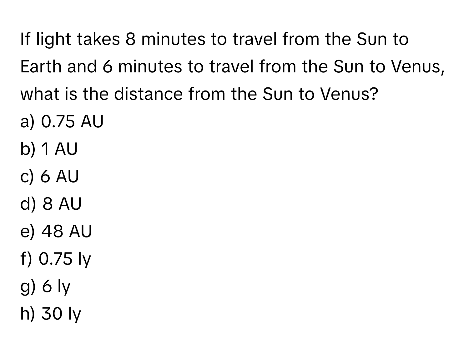 If light takes 8 minutes to travel from the Sun to Earth and 6 minutes to travel from the Sun to Venus, what is the distance from the Sun to Venus?

a) 0.75 AU
b) 1 AU
c) 6 AU
d) 8 AU
e) 48 AU
f) 0.75 ly
g) 6 ly
h) 30 ly