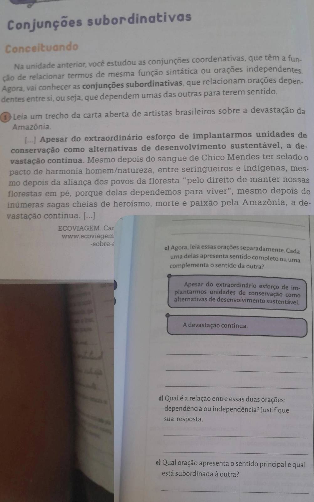 Conjunções subordinativas
Conceituando
Na unidade anterior, você estudou as conjunções coordenativas, que têm a fun-
ção de relacionar termos de mesma função sintática ou orações independentes,
Agora, vai conhecer as conjunções subordinativas, que relacionam orações depen-
dentes entre si, ou seja, que dependem umas das outras para terem sentido.
T Leia um trecho da carta aberta de artistas brasileiros sobre a devastação da
Amazônia.
[...] Apesar do extraordinário esforço de implantarmos unidades de
conservação como alternativas de desenvolvimento sustentável, a de-
vastação continua. Mesmo depois do sangue de Chico Mendes ter selado o
pacto de harmonia homem/natureza, entre seringueiros e indígenas, mes-
mo depois da aliança dos povos da floresta “pelo direito de manter nossas
florestas em pé, porque delas dependemos para viver", mesmo depois de
inúmeras sagas cheias de heroísmo, morte e paixão pela Amazônia, a de-
vastação continua. [...]
ECOVIAGEM. Car
www.ecoviagem
-sobre-ε e) Agora, leia essas orações separadamente. Cada
uma delas apresenta sentido completo ou uma
complementa o sentido da outra?
Apesar do extraordinário esforço de im-
plantarmos unidades de conservação como
alternativas de desenvolvimento sustentável.
A devastação continua.
_
_
_
d) Qual é a relação entre essas duas orações:
dependência ou independência? Justifique
sua resposta.
_
_
e) Qual oração apresenta o sentido principal e qual
está subordinada à outra?
_