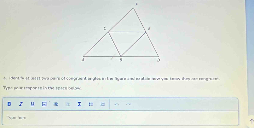 Identify at least two pairs of congruent angles in the figure and explain how you know they are congruent. 
Type your response in the space below. 
B I U Σ : I^ 
Type here