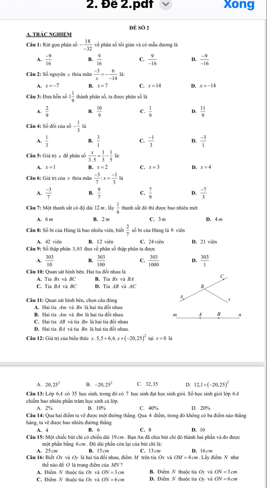 Đề 2.pdt Xong
đè SÓ 2
A. TRÁC NGHIỆM
Câu 1: Rút gọn phân số - 18/-32  về phân số tối giản và có mẫu dương là
A.  (-9)/16   9/16   9/-16   (-9)/-16 
B.
C.
D.
Câu 2: Số nguyên x thỏa mãn  (-3)/x =- 6/-14  là:
A. x=-7 B. x=7 C. x=14 D. x=-14
Câu 3: Đưa hỗn số 1 1/9  thành phân số, ta được phân số là
A.  2/9   10/9  C.  1/9  D.  11/9 
B.
Câu 4: Số đối của số - 1/3  là
A.  1/3   3/1   (-1)/3   (-3)/1 
B.
C.
D.
Câu 5: Giá trị x đề phân số  x/3.5 = 1/3 - 1/5  là:
A. x=1 B. x=2 C. x=3 D. x=4
Câu 6: Giá trị của x thỏa mãn  (-3)/7 :x= (-1)/3 li
A.  (-3)/7   9/7   7/9  D.  (-7)/3 
B.
C.
Câu 7: Một thanh sắt có độ dài 12 m , lấy  1/6  thanh sắt đó thì được bao nhiêu mét
A. 6 m B. 2 m C. 3m D. 4 m
Câu 8: Số bi của Hùng là bao nhiêu viên, biết  2/7  số bi của Hùng là 6 viên
A. 42 viên B. 12 viên C. 24 viên D. 21 viên
Câu 9: Số thập phân 3,03 đưa về phân số thập phân ta được
A.  303/10   303/100  C.  303/1000  D.  303/1 

Câu 10: Quan sát hình bên. Hai tia đối nhau là
A. Tia Bx và BC B. Tia Bx và BA
C
C. Tia BA và BC D. Tia AB và AC B
A
Câu 11: Quan sát hình bên, chọn câu đúng
A. Hai tia Am và Bn là hai tia đối nhau
B. Hai tia Am và Bm là hai tia đổi nhau m A B n
C. Hai tia AB và tia Bn là hai tia đối nhau
D. Hai tia BA và tia Bn là hai tia đối nhau.
Câu 12: Giá trị của biểu thức x.5,5+6,6.x+(-20,25)^2 tại x=0 là
A. 20,25^2 B. -20,25^2 C. 32,35 D. 12,1+(-20,25)^2
Câu 13: : Lớp 6A có 35 học sinh, trong đó có 7 học sinh đạt học sinh giỏi. Số học sinh giỏi lớp 6A
chiếm bao nhiêu phần trăm học sinh cả lớp.
A. 2% B. 10% C. 40% D. 20%
Câu 14: Qua hai điểm ta về được một đường thắng. Qua 4 điểm, trong đó không có ba điểm nào thắng
hàng, ta vẽ được bao nhiêu đường thắng
A. 4 B. 6 C. 8 D. 10
Câu 15: Một chiếc bút chì có chiều dài 19 cm . Bạn An đã chia bút chỉ đó thành hai phần và đo được
một phần bằng 6cm . Độ dài phần còn lại của bút chì là:
A. 25 cm B. 15 cm C. 13 cm D. 16 cm
Câu 16: Biết Ox và Oy là hai tia đối nhau, điểm Mô trên tia Ox và OM=4cm. Lấy điểm N như
thế nào để O là trung điểm của MN ?
A. Điểm N thuộc tia Ox và ON=3cm B. Điểm N thuộc tia Oy và ON=3cm
C. Điểm N thuộc tia Ox và ON=6cm D. Điểm N thuộc tia Oy và ON=6cm