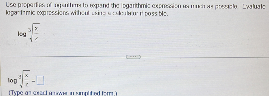 Use properties of logarithms to expand the logarithmic expression as much as possible. Evaluate 
logarithmic expressions without using a calculator if possible.
log sqrt[3](frac x)z
log sqrt[3](frac x)z=□
(Type an exact answer in simplified form.)