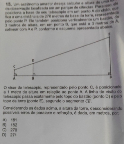 Um astrônomo amador deseja calcular a altura de um a 
de observação localizada em um parque de ciências. Para isso, ele
posiciona a base de seu telescópio em um ponto A do chão, que
fica a uma distância de 270 metros da base da torre, representada
pelo ponto P. Ele também posiciona verticalmente um bastão, de
3 metros de altura, em um ponto B, que está a 3 metros de A,
colinear com A e P, conforme o esquema apresentado abaixo.
O visor do telescópio, representado pelo ponto C, é posicionado
a 1 metro de altura em relação ao ponto A. A linha de visão do
telescópio passa exatamente pelo topo do bastão (ponto D) e pelo
topo da torre (ponto E), segundo o segmento overline CE. 
Considerando os dados acima, a altura da torre, desconsiderando
possíveis erros de paralaxe e refração, é dada, em metros, por:
A) 181
B) 182
C) 270
D) 271