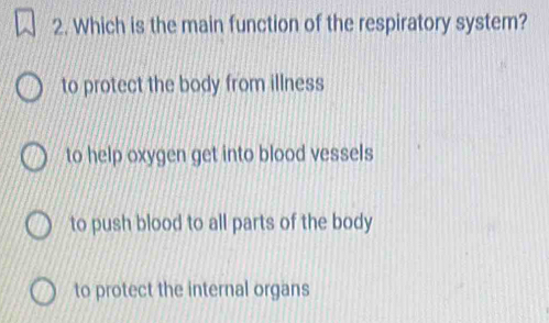 Which is the main function of the respiratory system?
to protect the body from illness
to help oxygen get into blood vessels
to push blood to all parts of the body
to protect the internal organs